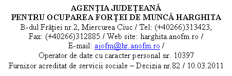 Casetă text: AGENŢIA JUDEŢEANĂ 
PENTRU OCUPAREA FORŢEI DE MUNCĂ HARGHITA
B-dul Frăţiei nr.2, Miercurea Ciuc / Tel: (+40266)313423,                                Fax: (+40266)312885 / Web site: harghita.anofm.ro /                                             E-mail: ajofm@hr.anofm.ro /
Operator de date cu caracter personal nr. 10397
Furnizor acreditat de servicii sociale  Decizia nr.82 / 10.03.2011
