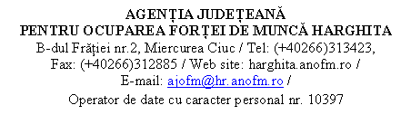 Casetă text: AGENŢIA JUDEŢEANĂ 
PENTRU OCUPAREA FORŢEI DE MUNCĂ HARGHITA
B-dul Frăţiei nr.2, Miercurea Ciuc / Tel: (+40266)313423,       Fax: (+40266)312885 / Web site: harghita.anofm.ro /                   E-mail: ajofm@hr.anofm.ro /
Operator de date cu caracter personal nr. 10397
