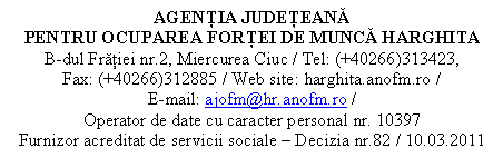 Casetă text: AGENŢIA JUDEŢEANĂ 
PENTRU OCUPAREA FORŢEI DE MUNCĂ HARGHITA
B-dul Frăţiei nr.2, Miercurea Ciuc / Tel: (+40266)313423,                                Fax: (+40266)312885 / Web site: harghita.anofm.ro /                                             E-mail: ajofm@hr.anofm.ro /
Operator de date cu caracter personal nr. 10397
Furnizor acreditat de servicii sociale  Decizia nr.82 / 10.03.2011
