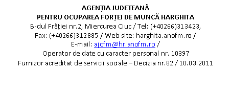 Casetă text: AGENŢIA JUDEŢEANĂ 
PENTRU OCUPAREA FORŢEI DE MUNCĂ HARGHITA
B-dul Frăţiei nr.2, Miercurea Ciuc / Tel: (+40266)313423,                         Fax: (+40266)312885 / Web site: harghita.anofm.ro /                                E-mail: ajofm@hr.anofm.ro /
Operator de date cu caracter personal nr. 10397
Furnizor acreditat de servicii sociale  Decizia nr.82 / 10.03.2011
