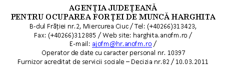 Casetă text: AGENŢIA JUDEŢEANĂ 
PENTRU OCUPAREA FORŢEI DE MUNCĂ HARGHITA
B-dul Frăţiei nr.2, Miercurea Ciuc / Tel: (+40266)313423,                       Fax: (+40266)312885 / Web site: harghita.anofm.ro /                                      E-mail: ajofm@hr.anofm.ro /
Operator de date cu caracter personal nr. 10397
Furnizor acreditat de servicii sociale  Decizia nr.82 / 10.03.2011

