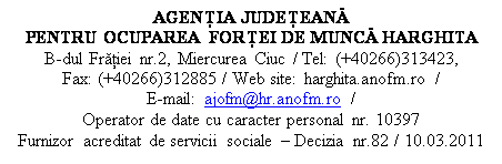 Casetă text: AGENŢIA JUDEŢEANĂ 
PENTRU OCUPAREA FORŢEI DE MUNCĂ HARGHITA
B-dul Frăţiei nr.2, Miercurea Ciuc / Tel: (+40266)313423,       Fax: (+40266)312885 / Web site: harghita.anofm.ro /                   E-mail: ajofm@hr.anofm.ro /
Operator de date cu caracter personal nr. 10397
Furnizor acreditat de servicii sociale  Decizia nr.82 / 10.03.2011
